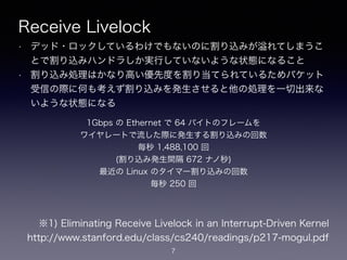 Receive Livelock
• デッド・ロックしているわけでもないのに割り込みが れてしまうこ
とで割り込みハンドラしか実行していないような状態になること
• 割り込み処理はかなり高い優先度を割り当てられているためパケット
受信の際に何も考えず割り込みを発生させると他の処理を一切出来な
いような状態になる
7
※1) Eliminating Receive Livelock in an Interrupt-Driven Kernel
https://www.stanford.edu/class/cs240/readings/p217-mogul.pdf
1Gbps の Ethernet で 64 バイトのフレームを 
ワイヤレートで流した際に発生する割り込みの回数 
毎秒 1,488,100 回
(割り込み発生間隔 672 ナノ秒)
最近の Linux のタイマー割り込みの回数
毎秒 250 回
 