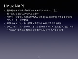 Linux NAPI
• 割り込みモデルとポーリング・モデルのいいとこ取り
• 基本的には割り込みモデルで動作
• パケットを受信した際に割り込みを無効化し処理が完了するまではポー
リング・モードで動作
• 処理すべきパケットの処理が完了したら割り込みを有効化
• 2002 年 11 月にリリースされた Linux カーネル 2.4.20 の tg3 ドラ
イバにおいて実装され順次その他の NIC ドライバでも採用
8
 