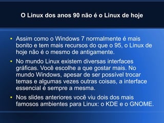 O Linux dos anos 90 não é o Linux de hoje
● Assim como o Windows 7 normalmente é mais
bonito e tem mais recursos do que o 95, o Linux de
hoje não é o mesmo de antigamente.
● No mundo Linux existem diversas interfaces
gráficas. Você escolhe a que gostar mais. No
mundo Windows, apesar de ser possível trocar
temas e algumas vezes outras coisas, a interface
essencial é sempre a mesma.
● Nos slides anteriores você viu dois dos mais
famosos ambientes para Linux: o KDE e o GNOME.
 