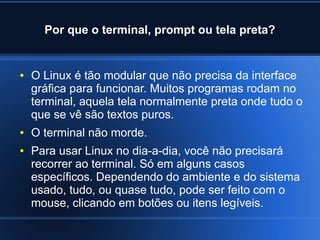Por que o terminal, prompt ou tela preta?
● O Linux é tão modular que não precisa da interface
gráfica para funcionar. Muitos programas rodam no
terminal, aquela tela normalmente preta onde tudo o
que se vê são textos puros.
● O terminal não morde.
● Para usar Linux no dia-a-dia, você não precisará
recorrer ao terminal. Só em alguns casos
específicos. Dependendo do ambiente e do sistema
usado, tudo, ou quase tudo, pode ser feito com o
mouse, clicando em botões ou itens legíveis.
 