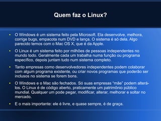Quem faz o Linux?
● O Windows é um sistema feito pela Microsoft. Ela desenvolve, melhora,
corrige bugs, empacota num DVD e lança. O sistema é só dela. Algo
parecido temos com o Mac OS X, que é da Apple.
● O Linux é um sistema feito por milhões de pessoas independentes no
mundo todo. Geralmente cada um trabalha numa função ou programa
específico, depois juntam tudo num sistema completo.
● Tanto empresas como desenvolvedores independentes podem colaborar
com algum programa existente, ou criar novos programas que poderão ser
inclusos no sistema se forem bons.
● O Windows e o Mac são fechados. Só suas empresas “mãe” podem alterá-
los. O Linux é de código aberto, praticamente um patrimônio público
mundial. Qualquer um pode pegar, modificar, alterar, melhorar e soltar no
mercado.
● E o mais importante: ele é livre, e quase sempre, é de graça.
 