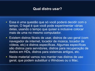 Qual distro usar?
● Essa é uma questão que só você poderá decidir com o
tempo. O legal é que você pode experimentar várias
delas, usando o tempo que quiser e inclusive colocar
mais de uma no mesmo computador.
● Existem distros fáceis de usar, distros de uso geral (com
navegador de internet, tocador de música, tocador de
vídeos, etc) e distros específicas. Algumas específicas
são distros para servidores, distros para recuperação de
dados em HDs, distros para sistemas antigos, etc.
● Neste material vamos nos manter nas distros de uso
geral, que podem substituir o Windows ou o Mac.
 