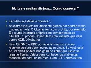 Muitas e muitas distros... Como começar?
● Escolha uma delas e comece :)
● As distros incluem um ambiente gráfico por padrão e são
inspiradas nele. O Ubuntu vem com o Unity, por exemplo.
Ele é uma interface própria com componentes do
GNOME. O próprio Ubuntu tem uma variante que vem
com o KDE, o Kubuntu.
● Usar GNOME e KDE por alguns minutos é o que
recomendo para quem nunca usou Linux. Se você usar
só um deles poderá não gostar e achar que Linux se
resume àquilo. Vale a pena conhecer os ambientes
menores também, como Xfce, Lxde, E17, entre outros.
 