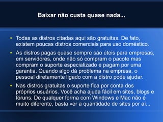 Baixar não custa quase nada...
● Todas as distros citadas aqui são gratuitas. De fato,
existem poucas distros comerciais para uso doméstico.
● As distros pagas quase sempre são úteis para empresas,
em servidores, onde não só compram o pacote mas
compram o suporte especializado e pagam por uma
garantia. Quando algo dá problema na empresa, o
pessoal diretamente ligado com a distro pode ajudar.
● Nas distros gratuitas o suporte fica por conta dos
próprios usuários. Você acha ajuda fácil em sites, blogs e
fóruns. De qualquer forma com Windows e Mac não é
muito diferente, basta ver a quantidade de sites por aí...
 