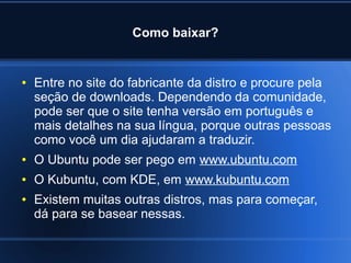 Como baixar?
● Entre no site do fabricante da distro e procure pela
seção de downloads. Dependendo da comunidade,
pode ser que o site tenha versão em português e
mais detalhes na sua língua, porque outras pessoas
como você um dia ajudaram a traduzir.
● O Ubuntu pode ser pego em www.ubuntu.com
● O Kubuntu, com KDE, em www.kubuntu.com
● Existem muitas outras distros, mas para começar,
dá para se basear nessas.
 