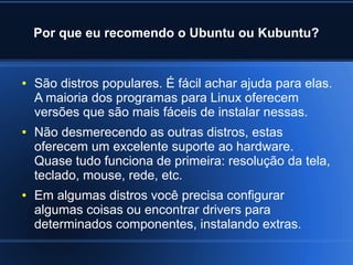 Por que eu recomendo o Ubuntu ou Kubuntu?
● São distros populares. É fácil achar ajuda para elas.
A maioria dos programas para Linux oferecem
versões que são mais fáceis de instalar nessas.
● Não desmerecendo as outras distros, estas
oferecem um excelente suporte ao hardware.
Quase tudo funciona de primeira: resolução da tela,
teclado, mouse, rede, etc.
● Em algumas distros você precisa configurar
algumas coisas ou encontrar drivers para
determinados componentes, instalando extras.
 