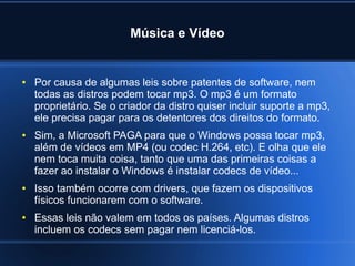Música e Vídeo
● Por causa de algumas leis sobre patentes de software, nem
todas as distros podem tocar mp3. O mp3 é um formato
proprietário. Se o criador da distro quiser incluir suporte a mp3,
ele precisa pagar para os detentores dos direitos do formato.
● Sim, a Microsoft PAGA para que o Windows possa tocar mp3,
além de vídeos em MP4 (ou codec H.264, etc). E olha que ele
nem toca muita coisa, tanto que uma das primeiras coisas a
fazer ao instalar o Windows é instalar codecs de vídeo...
● Isso também ocorre com drivers, que fazem os dispositivos
físicos funcionarem com o software.
● Essas leis não valem em todos os países. Algumas distros
incluem os codecs sem pagar nem licenciá-los.
 