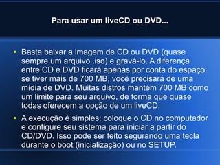 Para usar um liveCD ou DVD...
● Basta baixar a imagem de CD ou DVD (quase
sempre um arquivo .iso) e gravá-lo. A diferença
entre CD e DVD ficará apenas por conta do espaço:
se tiver mais de 700 MB, você precisará de uma
mídia de DVD. Muitas distros mantém 700 MB como
um limite para seu arquivo, de forma que quase
todas oferecem a opção de um liveCD.
● A execução é simples: coloque o CD no computador
e configure seu sistema para iniciar a partir do
CD/DVD. Isso pode ser feito segurando uma tecla
durante o boot (inicialização) ou no SETUP.
 