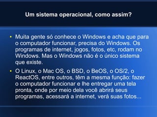 Um sistema operacional, como assim?
● Muita gente só conhece o Windows e acha que para
o computador funcionar, precisa do Windows. Os
programas de internet, jogos, fotos, etc, rodam no
Windows. Mas o Windows não é o único sistema
que existe.
● O Linux, o Mac OS, o BSD, o BeOS, o OS/2, o
ReactOS, entre outros, têm a mesma função: fazer
o computador funcionar e lhe entregar uma tela
pronta, onde por meio dela você abrirá seus
programas, acessará a internet, verá suas fotos...
 