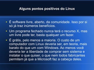 Alguns pontos positivos do Linux
● É software livre, aberto, da comunidade. Isso por si
só já traz inúmeros benefícios.
● Um programa fechado nunca terá o recurso X, mas
um livre pode ter, basta qualquer um fazer.
● É grátis, pelo menos a maioria. O custo de um
computador com Linux deveria ser, em teoria, mais
barato do que um com Windows. Ao menos você
deveria ter a liberdade de comprar sem sistema e
instalar o que quiser, o que nem todos fabricantes
permitem já que a Microsoft faz a cabeça deles.
 
