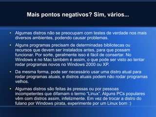 Mais pontos negativos? Sim, vários...
● Algumas distros não se preocupam com testes de verdade nos mais
diversos ambientes, podendo causar problemas.
● Alguns programas precisam de determinadas bibliotecas ou
recursos que devem ser instalados antes, para que possam
funcionar. Por sorte, geralmente isso é fácil de consertar. No
Windows e no Mac também é assim, o que pode ser visto ao tentar
rodar programas novos no Windows 2000 ou XP.
● Da mesma forma, pode ser necessário usar uma distro atual para
rodar programas atuais, e distros atuais podem não rodar programas
velhos.
● Algumas distros são feitas às pressas ou por pessoas
incompetentes que difamam o termo “Linux”. Alguns PCs populares
vêm com distros assim, infelizmente. Em vez de trocar a distro do
fulano por Windows pirata, experimente por um Linux bom :)
 