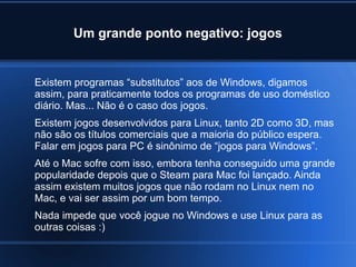 Um grande ponto negativo: jogos
Existem programas “substitutos” aos de Windows, digamos
assim, para praticamente todos os programas de uso doméstico
diário. Mas... Não é o caso dos jogos.
Existem jogos desenvolvidos para Linux, tanto 2D como 3D, mas
não são os títulos comerciais que a maioria do público espera.
Falar em jogos para PC é sinônimo de “jogos para Windows”.
Até o Mac sofre com isso, embora tenha conseguido uma grande
popularidade depois que o Steam para Mac foi lançado. Ainda
assim existem muitos jogos que não rodam no Linux nem no
Mac, e vai ser assim por um bom tempo.
Nada impede que você jogue no Windows e use Linux para as
outras coisas :)
 
