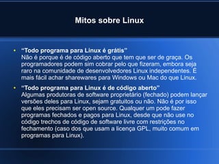 Mitos sobre Linux
● “Todo programa para Linux é grátis”
Não é porque é de código aberto que tem que ser de graça. Os
programadores podem sim cobrar pelo que fizeram, embora seja
raro na comunidade de desenvolvedores Linux independentes. É
mais fácil achar sharewares para Windows ou Mac do que Linux.
● “Todo programa para Linux é de código aberto”
Algumas produtoras de software proprietário (fechado) podem lançar
versões deles para Linux, sejam gratuitos ou não. Não é por isso
que eles precisam ser open source. Qualquer um pode fazer
programas fechados e pagos para Linux, desde que não use no
código trechos de código de software livre com restrições no
fechamento (caso dos que usam a licença GPL, muito comum em
programas para Linux).
 