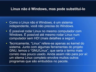 Linux não é Windows, mas pode substitui-lo
● Como o Linux não é Windows, é um sistema
independente, você não precisa do Windows.
● É possível rodar Linux no mesmo computador com
Windows. É possível até mesmo rodar Linux num
computador sem HD! (mais detalhes a seguir)
● Tecnicamente, “Linux” refere-se apenas ao kernel do
sistema. Junto com algumas ferramentas do projeto
GNU, temos o “GNU/Linux”, que seria o termo mais
correto mas pouco usado. Ainda assim não para por aí:
um sitema Linux completo envolve muitos outros
programas que são embutidos no pacote.
 