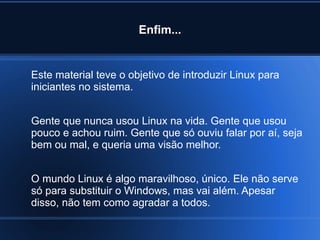 Enfim...
Este material teve o objetivo de introduzir Linux para
iniciantes no sistema.
Gente que nunca usou Linux na vida. Gente que usou
pouco e achou ruim. Gente que só ouviu falar por aí, seja
bem ou mal, e queria uma visão melhor.
O mundo Linux é algo maravilhoso, único. Ele não serve
só para substituir o Windows, mas vai além. Apesar
disso, não tem como agradar a todos.
 