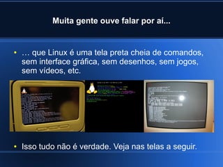 Muita gente ouve falar por aí...
● … que Linux é uma tela preta cheia de comandos,
sem interface gráfica, sem desenhos, sem jogos,
sem vídeos, etc.
● Isso tudo não é verdade. Veja nas telas a seguir.
 