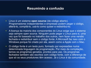 Resumindo a confusão
● Linux é um sistema open source (de código aberto).
Programadores independentes e empresas podem pegar o código,
alterá-lo, compilá-lo, usá-lo como quiser e redistribui-lo.
● A licença da maioria dos componentes do Linux exige que o sistema
seja sempre open source. Ninguém pode pegar o Linux para si, uma
vez que foi baseado no trabalho dos outros, nem fazer uma versão
fechada e redistribuir sem o código fonte. A Microsoft faz isso com o
Windows porque foi criado por ela, assim como a Apple com o Mac.
● O código fonte é um texto puro, formado por expressões numa
determinada linguagem de programação. Por meio da compilação,
temos os programas gerados, prontos para uso. Os programas
fechados também são escritos com código fonte, com a diferença de
que só os seus produtores têm acesso. Já o Linux é da comunidade.
 