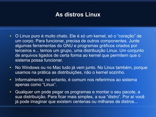 As distros Linux
● O Linux puro é muito chato. Ele é só um kernel, só o “coração” de
um corpo. Para funcionar, precisa de outros componentes. Junte
algumas ferramentas do GNU e programas gráficos criados por
terceiros e... temos um grupo, uma distribuição Linux. Um conjunto
de arquivos ligados de certa forma ao kernel que permitem que o
sistema possa funcionar.
● No Windows ou no Mac tudo já vem junto. No Linux também, porque
usamos na prática as distribuições, não o kernel sozinho.
● Informalmente, no entanto, é comum nos referirmos ao sistema
apenas como “Linux”.
● Qualquer um pode pegar os programas e montar o seu pacote, a
sua distribuição. Para ficar mais simples, a sua “distro”. Por aí você
já pode imaginar que existem centenas ou milhares de distros...
 