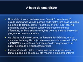A base de uma distro
● Uma distro é como se fosse uma “versão” do sistema. É
errado chamar de versão porque cada distro tem suas versões
ao longo do tempo, como 1.0, 2.0, ou 11.04, 11.10, etc. Na
prática as distros acabam sendo vistas como sistemas
diferentes, embora sejam variações de uma mesma base com
programas comuns a todas.
● As distros incluem o kernel, as ferramentas básicas, um ou
mais ambientes gráficos (existem muitos outros além do KDE
e GNOME), um sistema de instalação de programas e um
papel de parede e visual característico.
● Independente da distro, você quase sempre pode trocar o
tema, o papel de parede ou até mesmo o ambiente inteiro!
 