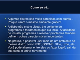 Como se vê...
● Algumas distros são muito parecidas com outras...
Porque usam o mesmo ambiente gráfico!
● A distro não é só o visual, é o conjunto de
programas e ferramentas que ela inclui. A facilidade
de instalar programas e resolver problemas também
definem outras características importantes.
● Na prática, é possível usar mais de um ambiente na
mesma distro, como KDE, GNOME, Xfce, Lxde, etc.
Você pode alternar entre eles ao fazer logoff, sair da
sua conta e entrar novamente.
 