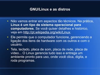 GNU/Linux e as distros
● Não vamos entrar em aspectos tão técnicos. Na prática,
Linux é um tipo de sistema operacional para
computadores. Se você quiser detalhes e histórico,
veja em http://pt.wikipedia.org/wiki/Linux.
● Ele permite que o computador funcione, gerenciando a
ligação dos itens de hardware com os outros e com o
usuário.
● Tela, teclado, placa de som, placa de rede, placa de
vídeo... O Linux gerencia tudo isso e entrega um
ambiente pronto para uso, onde você clica, digita, e
roda programas.
 