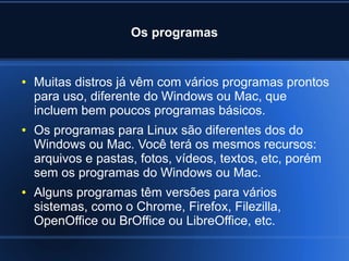 Os programas
● Muitas distros já vêm com vários programas prontos
para uso, diferente do Windows ou Mac, que
incluem bem poucos programas básicos.
● Os programas para Linux são diferentes dos do
Windows ou Mac. Você terá os mesmos recursos:
arquivos e pastas, fotos, vídeos, textos, etc, porém
sem os programas do Windows ou Mac.
● Alguns programas têm versões para vários
sistemas, como o Chrome, Firefox, Filezilla,
OpenOffice ou BrOffice ou LibreOffice, etc.
 