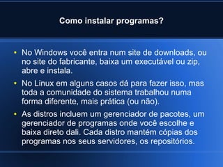 Como instalar programas?
● No Windows você entra num site de downloads, ou
no site do fabricante, baixa um executável ou zip,
abre e instala.
● No Linux em alguns casos dá para fazer isso, mas
toda a comunidade do sistema trabalhou numa
forma diferente, mais prática (ou não).
● As distros incluem um gerenciador de pacotes, um
gerenciador de programas onde você escolhe e
baixa direto dali. Cada distro mantém cópias dos
programas nos seus servidores, os repositórios.
 