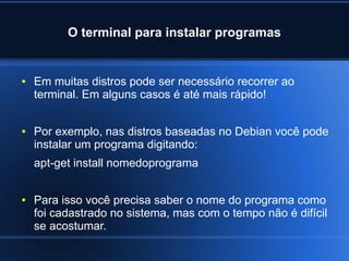 O terminal para instalar programas
● Em muitas distros pode ser necessário recorrer ao
terminal. Em alguns casos é até mais rápido!
● Por exemplo, nas distros baseadas no Debian você pode
instalar um programa digitando:
apt-get install nomedoprograma
● Para isso você precisa saber o nome do programa como
foi cadastrado no sistema, mas com o tempo não é difícil
se acostumar.
 