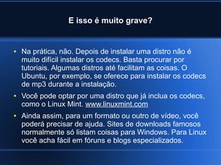 E isso é muito grave?
● Na prática, não. Depois de instalar uma distro não é
muito difícil instalar os codecs. Basta procurar por
tutoriais. Algumas distros até facilitam as coisas. O
Ubuntu, por exemplo, se oferece para instalar os codecs
de mp3 durante a instalação.
● Você pode optar por uma distro que já inclua os codecs,
como o Linux Mint. www.linuxmint.com
● Ainda assim, para um formato ou outro de vídeo, você
poderá precisar de ajuda. Sites de downloads famosos
normalmente só listam coisas para Windows. Para Linux
você acha fácil em fóruns e blogs especializados.
 