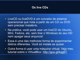 Os live CDs
● LiveCD ou liveDVD é um conceito de sistema
operacional que roda a partir de um CD ou DVD
sem precisar instalá-lo.
● Na prática, você pode usar um liveCD do Ubuntu,
Mint, Fedora, etc, sem tirar o Windows do seu HD
nem apagar seus arquivos!
● Essa é uma das melhores forma de experimentar
distros diferentes. Você só instala se quiser.
● Outra forma é usar uma máquina virtual. Veja meu
tutorial sobre o VirtualBox: http://goo.gl/kqg6T
 