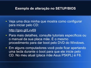Exemplo de alteração no SETUP/BIOS
● Veja uma dica minha que mostra como configurar
para iniciar pelo CD:
http://goo.gl/Lvv69
● Para mais detalhes, consulte tutoriais específicos ou
o manual da sua placa mãe. É o mesmo
procedimento para dar boot pelo DVD do Windows.
● Em alguns computadores você pode ficar apertando
uma tecla durante o boot para que ele inicie pelo
CD. No meu atual (placa mãe Asus P5KPL) é F8.
 