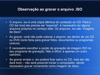 Observação ao gravar o arquivo .ISO
● O arquivo .iso é uma cópia idêntica do conteúdo do CD. Para o
CD dar boot ele precisa ser “especial”, é necessário ter alguns
arquivos próprios no começo dele. Os arquivos .iso são “imagens
de disco”.
● Ao gravar, você não pode colocar o arquivo .iso dentro de um CD
ou DVD como faria para gravar fotos, documentos ou programas
comuns.
● É necessário escolher a opção de gravação de imagem ISO no
seu programa de gravação. Não é difícil, é apenas um outro
caminho.
● Se gravar errado o .iso poderá ficar salvo no CD, mas ele não
dará boot – não será possível iniciar o computador, sendo
necessário gravar novamente como imagem de disco.
 