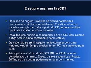 É seguro usar um liveCD?
● Depende da origem. LiveCDs de distros conhecidas
normalmente não trazem problemas. É só ficar atento e
escolher a opção de rodar a partir do CD, jamais escolher
opção de instalar no HD ou formatar.
● Para desligar, reinicie o computador e tire o CD. Seu sistema
antigo será iniciado exatamente como estava.
● Se você não se sentir seguro, tente começar com uma
máquina virtual. Só que precisa de um PC mais potente para
isso.
● Aliás, para as distros atuais, 512 MB de RAM pode ser
considerado o mínimo. Exceto distros específicas (Puppy,
SliTaz, etc), as outras podem nem rodar com menos.
 