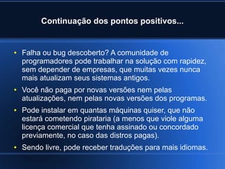 Continuação dos pontos positivos...
● Falha ou bug descoberto? A comunidade de
programadores pode trabalhar na solução com rapidez,
sem depender de empresas, que muitas vezes nunca
mais atualizam seus sistemas antigos.
● Você não paga por novas versões nem pelas
atualizações, nem pelas novas versões dos programas.
● Pode instalar em quantas máquinas quiser, que não
estará cometendo pirataria (a menos que viole alguma
licença comercial que tenha assinado ou concordado
previamente, no caso das distros pagas).
● Sendo livre, pode receber traduções para mais idiomas.
 