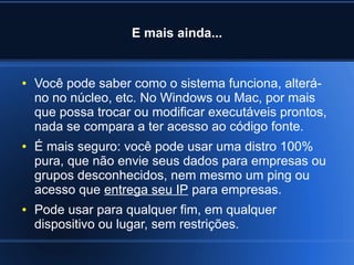 E mais ainda...
● Você pode saber como o sistema funciona, alterá-
no no núcleo, etc. No Windows ou Mac, por mais
que possa trocar ou modificar executáveis prontos,
nada se compara a ter acesso ao código fonte.
● É mais seguro: você pode usar uma distro 100%
pura, que não envie seus dados para empresas ou
grupos desconhecidos, nem mesmo um ping ou
acesso que entrega seu IP para empresas.
● Pode usar para qualquer fim, em qualquer
dispositivo ou lugar, sem restrições.
 