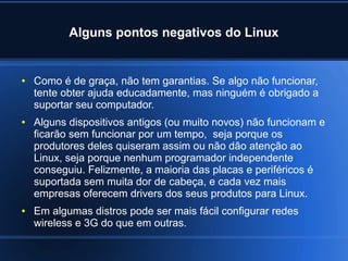 Alguns pontos negativos do Linux
● Como é de graça, não tem garantias. Se algo não funcionar,
tente obter ajuda educadamente, mas ninguém é obrigado a
suportar seu computador.
● Alguns dispositivos antigos (ou muito novos) não funcionam e
ficarão sem funcionar por um tempo, seja porque os
produtores deles quiseram assim ou não dão atenção ao
Linux, seja porque nenhum programador independente
conseguiu. Felizmente, a maioria das placas e periféricos é
suportada sem muita dor de cabeça, e cada vez mais
empresas oferecem drivers dos seus produtos para Linux.
● Em algumas distros pode ser mais fácil configurar redes
wireless e 3G do que em outras.
 