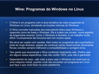Wine: Programas do Windows no Linux
● O Wine é um programa com a dura tentativa de rodar programas do
Windows no Linux, simulando as funções internas do Windows.
● O Wine converte instruções dos executáveis feitos para Windows e
responde como se fosse o Windows. Ele é criado nos chutes, numa espécie
de engenharia reversa. Como o Windows é fechado, é um trabalho muito
difícil. Curiosamente ele funciona bem em muitos casos.
● Ele deve ser usado com cautela. Nem todos os programas são suportados e
pode ter bugs diversos, apesar de continuar sendo desenvolvido ativamente.
Novas versões sempre melhoram a compatibilidade e corrigem erros.
● Tem gente que recomenda o Wine confiando totalmente nele. Prefira usar
em alguns casos específicos, mas não confie 100%, pois não é garantido.
● Dependendo do caso, vale mais a pena usar o Windows em dual boot ou
uma máquina virtual, quando você não encontrar um programa em Linux
que faça o que você fazia na outra plataforma.
 