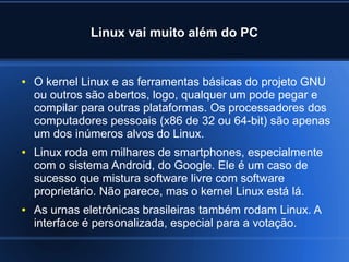 Linux vai muito além do PC
● O kernel Linux e as ferramentas básicas do projeto GNU
ou outros são abertos, logo, qualquer um pode pegar e
compilar para outras plataformas. Os processadores dos
computadores pessoais (x86 de 32 ou 64-bit) são apenas
um dos inúmeros alvos do Linux.
● Linux roda em milhares de smartphones, especialmente
com o sistema Android, do Google. Ele é um caso de
sucesso que mistura software livre com software
proprietário. Não parece, mas o kernel Linux está lá.
● As urnas eletrônicas brasileiras também rodam Linux. A
interface é personalizada, especial para a votação.
 