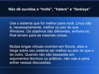 Não dê ouvidos a “trolls”, “haters” e “fanboys”
Use o sistema que for melhor para você. Linux não
é, necessariamente, melhor ou pior do que
Windows. Os objetivos são diferentes, embora no
final sirvam para as mesmas coisas.
Muitas brigas virtuais ocorrem em fóruns, sites e
blogs sobre seu sistema ser melhor ou pior do que o
do outro. Quando não são baseadas em
argumentos técnicos ou práticos, não vale a pena
entrar nessas discussões.
 
