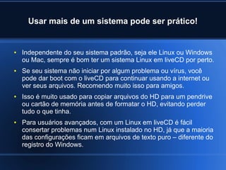 Usar mais de um sistema pode ser prático!
● Independente do seu sistema padrão, seja ele Linux ou Windows
ou Mac, sempre é bom ter um sistema Linux em liveCD por perto.
● Se seu sistema não iniciar por algum problema ou vírus, você
pode dar boot com o liveCD para continuar usando a internet ou
ver seus arquivos. Recomendo muito isso para amigos.
● Isso é muito usado para copiar arquivos do HD para um pendrive
ou cartão de memória antes de formatar o HD, evitando perder
tudo o que tinha.
● Para usuários avançados, com um Linux em liveCD é fácil
consertar problemas num Linux instalado no HD, já que a maioria
das configurações ficam em arquivos de texto puro – diferente do
registro do Windows.
 