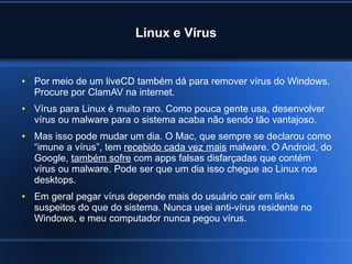 Linux e Vírus
● Por meio de um liveCD também dá para remover vírus do Windows.
Procure por ClamAV na internet.
● Vírus para Linux é muito raro. Como pouca gente usa, desenvolver
vírus ou malware para o sistema acaba não sendo tão vantajoso.
● Mas isso pode mudar um dia. O Mac, que sempre se declarou como
“imune a vírus”, tem recebido cada vez mais malware. O Android, do
Google, também sofre com apps falsas disfarçadas que contém
vírus ou malware. Pode ser que um dia isso chegue ao Linux nos
desktops.
● Em geral pegar vírus depende mais do usuário cair em links
suspeitos do que do sistema. Nunca usei anti-vírus residente no
Windows, e meu computador nunca pegou vírus.
 