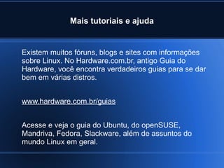 Mais tutoriais e ajuda
Existem muitos fóruns, blogs e sites com informações
sobre Linux. No Hardware.com.br, antigo Guia do
Hardware, você encontra verdadeiros guias para se dar
bem em várias distros.
www.hardware.com.br/guias
Acesse e veja o guia do Ubuntu, do openSUSE,
Mandriva, Fedora, Slackware, além de assuntos do
mundo Linux em geral.
 