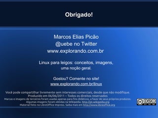 Você pode compartilhar livremente sem interesses comerciais, desde que não modifique.
Produzido em 06/06/2011 – Todos os direitos reservados
Marcas e imagens de terceiros foram usadas apenas para fins didáticos, a favor de seus próprios produtos.
Algumas imagens foram obtidas na Wikipedia. http://pt.wikipedia.org
Material feito no LibreOffice Impress. Saiba mais em http://www.libreoffice.org
Marcos Elias Picão
@uebe no Twitter
www.explorando.com.br
Linux para leigos: conceitos, imagens,
uma noção geral.
Gostou? Comente no site!
www.explorando.com.br/linux
Obrigado!
 
