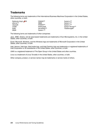 viii Linux Performance and Tuning Guidelines
Trademarks
The following terms are trademarks of the International Business Machines Corporation in the United States,
other countries, or both:
Redbooks (logo) ®
eServer™
xSeries®
z/OS®
AIX®
DB2®
DS8000™
IBM®
POWER™
Redbooks®
ServeRAID™
System i™
System p™
System x™
System z™
System Storage™
TotalStorage®
The following terms are trademarks of other companies:
Java, JDBC, Solaris, and all Java-based trademarks are trademarks of Sun Microsystems, Inc. in the United
States, other countries, or both.
Excel, Microsoft, Windows, and the Windows logo are trademarks of Microsoft Corporation in the United
States, other countries, or both.
Intel, Itanium, Intel logo, Intel Inside logo, and Intel Centrino logo are trademarks or registered trademarks of
Intel Corporation or its subsidiaries in the United States, other countries, or both.
UNIX is a registered trademark of The Open Group in the United States and other countries.
Linux is a trademark of Linus Torvalds in the United States, other countries, or both.
Other company, product, or service names may be trademarks or service marks of others.
 