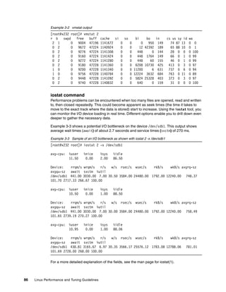 86 Linux Performance and Tuning Guidelines
Example 3-2 vmstat output
[root@x232 root]# vmstat 2
r b swpd free buff cache si so bi bo in cs us sy id wa
2 1 0 9004 47196 1141672 0 0 0 950 149 74 87 13 0 0
0 2 0 9672 47224 1140924 0 0 12 42392 189 65 88 10 0 1
0 2 0 9276 47224 1141308 0 0 448 0 144 28 0 0 0 100
0 2 0 9160 47224 1141424 0 0 448 1764 149 66 0 1 0 99
0 2 0 9272 47224 1141280 0 0 448 60 155 46 0 1 0 99
0 2 0 9180 47228 1141360 0 0 6208 10730 425 413 0 3 0 97
1 0 0 9200 47228 1141340 0 0 11200 6 631 737 0 6 0 94
1 0 0 9756 47228 1140784 0 0 12224 3632 684 763 0 11 0 89
0 2 0 9448 47228 1141092 0 0 5824 25328 403 373 0 3 0 97
0 2 0 9740 47228 1140832 0 0 640 0 159 31 0 0 0 100
iostat command
Performance problems can be encountered when too many files are opened, read and written
to, then closed repeatedly. This could become apparent as seek times (the time it takes to
move to the exact track where the data is stored) start to increase. Using the iostat tool, you
can monitor the I/O device loading in real time. Different options enable you to drill down even
deeper to gather the necessary data.
Example 3-3 shows a potential I/O bottleneck on the device /dev/sdb1. This output shows
average wait times (await) of about 2.7 seconds and service times (svctm) of 270 ms.
Example 3-3 Sample of an I/O bottleneck as shown with iostat 2 -x /dev/sdb1
[root@x232 root]# iostat 2 -x /dev/sdb1
avg-cpu: %user %nice %sys %idle
11.50 0.00 2.00 86.50
Device: rrqm/s wrqm/s r/s w/s rsec/s wsec/s rkB/s wkB/s avgrq-sz
avgqu-sz await svctm %util
/dev/sdb1 441.00 3030.00 7.00 30.50 3584.00 24480.00 1792.00 12240.00 748.37
101.70 2717.33 266.67 100.00
avg-cpu: %user %nice %sys %idle
10.50 0.00 1.00 88.50
Device: rrqm/s wrqm/s r/s w/s rsec/s wsec/s rkB/s wkB/s avgrq-sz
avgqu-sz await svctm %util
/dev/sdb1 441.00 3030.00 7.00 30.00 3584.00 24480.00 1792.00 12240.00 758.49
101.65 2739.19 270.27 100.00
avg-cpu: %user %nice %sys %idle
10.95 0.00 1.00 88.06
Device: rrqm/s wrqm/s r/s w/s rsec/s wsec/s rkB/s wkB/s avgrq-sz
avgqu-sz await svctm %util
/dev/sdb1 438.81 3165.67 6.97 30.35 3566.17 25576.12 1783.08 12788.06 781.01
101.69 2728.00 268.00 100.00
For a more detailed explanation of the fields, see the man page for iostat(1).
 