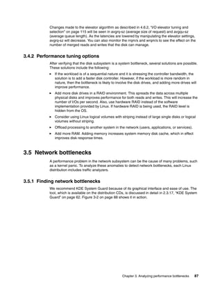Chapter 3. Analyzing performance bottlenecks 87
Changes made to the elevator algorithm as described in 4.6.2, “I/O elevator tuning and
selection” on page 115 will be seen in avgrq-sz (average size of request) and avgqu-sz
(average queue length). As the latencies are lowered by manipulating the elevator settings,
avgrq-sz will decrease. You can also monitor the rrqm/s and wrqm/s to see the effect on the
number of merged reads and writes that the disk can manage.
3.4.2 Performance tuning options
After verifying that the disk subsystem is a system bottleneck, several solutions are possible.
These solutions include the following:
򐂰 If the workload is of a sequential nature and it is stressing the controller bandwidth, the
solution is to add a faster disk controller. However, if the workload is more random in
nature, then the bottleneck is likely to involve the disk drives, and adding more drives will
improve performance.
򐂰 Add more disk drives in a RAID environment. This spreads the data across multiple
physical disks and improves performance for both reads and writes. This will increase the
number of I/Os per second. Also, use hardware RAID instead of the software
implementation provided by Linux. If hardware RAID is being used, the RAID level is
hidden from the OS.
򐂰 Consider using Linux logical volumes with striping instead of large single disks or logical
volumes without striping.
򐂰 Offload processing to another system in the network (users, applications, or services).
򐂰 Add more RAM. Adding memory increases system memory disk cache, which in effect
improves disk response times.
3.5 Network bottlenecks
A performance problem in the network subsystem can be the cause of many problems, such
as a kernel panic. To analyze these anomalies to detect network bottlenecks, each Linux
distribution includes traffic analyzers.
3.5.1 Finding network bottlenecks
We recommend KDE System Guard because of its graphical interface and ease of use. The
tool, which is available on the distribution CDs, is discussed in detail in 2.3.17, “KDE System
Guard” on page 62. Figure 3-2 on page 88 shows it in action.
 