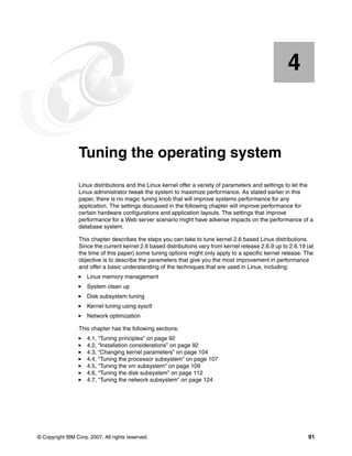 © Copyright IBM Corp. 2007. All rights reserved. 91
Chapter 4. Tuning the operating system
Linux distributions and the Linux kernel offer a variety of parameters and settings to let the
Linux administrator tweak the system to maximize performance. As stated earlier in this
paper, there is no magic tuning knob that will improve systems performance for any
application. The settings discussed in the following chapter will improve performance for
certain hardware configurations and application layouts. The settings that improve
performance for a Web server scenario might have adverse impacts on the performance of a
database system.
This chapter describes the steps you can take to tune kernel 2.6 based Linux distributions.
Since the current kernel 2.6 based distributions vary from kernel release 2.6.9 up to 2.6.19 (at
the time of this paper) some tuning options might only apply to a specific kernel release. The
objective is to describe the parameters that give you the most improvement in performance
and offer a basic understanding of the techniques that are used in Linux, including:
򐂰 Linux memory management
򐂰 System clean up
򐂰 Disk subsystem tuning
򐂰 Kernel tuning using sysctl
򐂰 Network optimization
This chapter has the following sections:
򐂰 4.1, “Tuning principles” on page 92
򐂰 4.2, “Installation considerations” on page 92
򐂰 4.3, “Changing kernel parameters” on page 104
򐂰 4.4, “Tuning the processor subsystem” on page 107
򐂰 4.5, “Tuning the vm subsystem” on page 109
򐂰 4.6, “Tuning the disk subsystem” on page 112
򐂰 4.7, “Tuning the network subsystem” on page 124
4
 