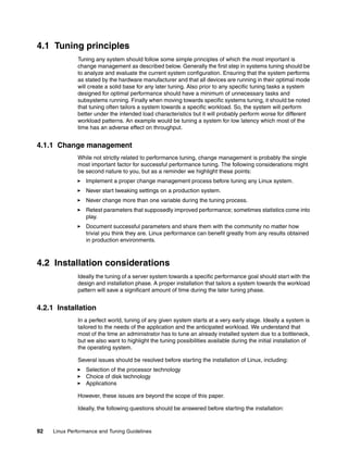 92 Linux Performance and Tuning Guidelines
4.1 Tuning principles
Tuning any system should follow some simple principles of which the most important is
change management as described below. Generally the first step in systems tuning should be
to analyze and evaluate the current system configuration. Ensuring that the system performs
as stated by the hardware manufacturer and that all devices are running in their optimal mode
will create a solid base for any later tuning. Also prior to any specific tuning tasks a system
designed for optimal performance should have a minimum of unnecessary tasks and
subsystems running. Finally when moving towards specific systems tuning, it should be noted
that tuning often tailors a system towards a specific workload. So, the system will perform
better under the intended load characteristics but it will probably perform worse for different
workload patterns. An example would be tuning a system for low latency which most of the
time has an adverse effect on throughput.
4.1.1 Change management
While not strictly related to performance tuning, change management is probably the single
most important factor for successful performance tuning. The following considerations might
be second nature to you, but as a reminder we highlight these points:
򐂰 Implement a proper change management process before tuning any Linux system.
򐂰 Never start tweaking settings on a production system.
򐂰 Never change more than one variable during the tuning process.
򐂰 Retest parameters that supposedly improved performance; sometimes statistics come into
play.
򐂰 Document successful parameters and share them with the community no matter how
trivial you think they are. Linux performance can benefit greatly from any results obtained
in production environments.
4.2 Installation considerations
Ideally the tuning of a server system towards a specific performance goal should start with the
design and installation phase. A proper installation that tailors a system towards the workload
pattern will save a significant amount of time during the later tuning phase.
4.2.1 Installation
In a perfect world, tuning of any given system starts at a very early stage. Ideally a system is
tailored to the needs of the application and the anticipated workload. We understand that
most of the time an administrator has to tune an already installed system due to a bottleneck,
but we also want to highlight the tuning possibilities available during the initial installation of
the operating system.
Several issues should be resolved before starting the installation of Linux, including:
򐂰 Selection of the processor technology
򐂰 Choice of disk technology
򐂰 Applications
However, these issues are beyond the scope of this paper.
Ideally, the following questions should be answered before starting the installation:
 