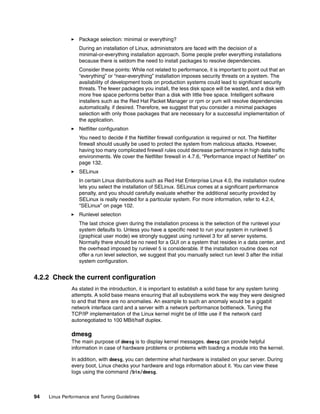 94 Linux Performance and Tuning Guidelines
򐂰 Package selection: minimal or everything?
During an installation of Linux, administrators are faced with the decision of a
minimal-or-everything installation approach. Some people prefer everything installations
because there is seldom the need to install packages to resolve dependencies.
Consider these points: While not related to performance, it is important to point out that an
“everything” or “near-everything” installation imposes security threats on a system. The
availability of development tools on production systems could lead to significant security
threats. The fewer packages you install, the less disk space will be wasted, and a disk with
more free space performs better than a disk with little free space. Intelligent software
installers such as the Red Hat Packet Manager or rpm or yum will resolve dependencies
automatically, if desired. Therefore, we suggest that you consider a minimal packages
selection with only those packages that are necessary for a successful implementation of
the application.
򐂰 Netfilter configuration
You need to decide if the Netfilter firewall configuration is required or not. The Netfilter
firewall should usually be used to protect the system from malicious attacks. However,
having too many complicated firewall rules could decrease performance in high data traffic
environments. We cover the Netfilter firewall in 4.7.6, “Performance impact of Netfilter” on
page 132.
򐂰 SELinux
In certain Linux distributions such as Red Hat Enterprise Linux 4.0, the installation routine
lets you select the installation of SELinux. SELinux comes at a significant performance
penalty, and you should carefully evaluate whether the additional security provided by
SELinux is really needed for a particular system. For more information, refer to 4.2.4,
“SELinux” on page 102.
򐂰 Runlevel selection
The last choice given during the installation process is the selection of the runlevel your
system defaults to. Unless you have a specific need to run your system in runlevel 5
(graphical user mode) we strongly suggest using runlevel 3 for all server systems.
Normally there should be no need for a GUI on a system that resides in a data center, and
the overhead imposed by runlevel 5 is considerable. If the installation routine does not
offer a run level selection, we suggest that you manually select run level 3 after the initial
system configuration.
4.2.2 Check the current configuration
As stated in the introduction, it is important to establish a solid base for any system tuning
attempts. A solid base means ensuring that all subsystems work the way they were designed
to and that there are no anomalies. An example to such an anomaly would be a gigabit
network interface card and a server with a network performance bottleneck. Tuning the
TCP/IP implementation of the Linux kernel might be of little use if the network card
autonegotiated to 100 MBit/half duplex.
dmesg
The main purpose of dmesg is to display kernel messages. dmesg can provide helpful
information in case of hardware problems or problems with loading a module into the kernel.
In addition, with dmesg, you can determine what hardware is installed on your server. During
every boot, Linux checks your hardware and logs information about it. You can view these
logs using the command /bin/dmesg.
 
