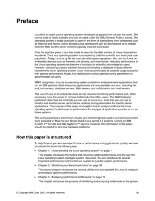 © Copyright IBM Corp. 2007. All rights reserved. ix
Preface
Linux® is an open source operating system developed by people from all over the world. The
source code is freely available and can be used under the GNU General Public License. The
operating system is made available to users in the form of distributions from companies such
as Red Hat and Novell. Some desktop Linux distributions can be downloaded at no charge
from the Web, but the server versions typically must be purchased.
Over the past few years, Linux has made its way into the data centers of many corporations
worldwide. The Linux operating system is accepted by both the scientific and enterprise user
population. Today, Linux is by far the most versatile operating system. You can find Linux on
embedded devices such as firewalls, cell phones, and mainframes. Naturally, performance of
the Linux operating system has become a hot topic for scientific and enterprise users.
However, calculating a global weather forecast and hosting a database impose different
requirements on an operating system. Linux must accommodate all possible usage scenarios
with optimal performance. Most Linux distributions contain general tuning parameters to
accommodate all users.
IBM® recognizes Linux as an operating system suitable for enterprise-level applications that
run on IBM systems. Most enterprise applications are now available on Linux, including file
and print servers, database servers, Web servers, and collaboration and mail servers.
The use of Linux in an enterprise-class server requires monitoring performance and, when
necessary, tune the server to remove bottlenecks that affect users. This IBM Redpaper
publication describes the methods you can use to tune Linux, tools that you can use to
monitor and analyze server performance, and key tuning parameters for specific server
applications. The purpose of this paper is to explain how to analyze and tune the Linux
operating system to yield superior performance for any type of application you plan to run on
these systems.
The tuning parameters, benchmark results, and monitoring tools used in our test environment
were executed on Red Hat and Novell SUSE Linux kernel 2.6 systems running on IBM
System x™ servers and IBM System z™ servers. However, the information in this paper
should be helpful for all Linux hardware platforms.
How this paper is structured
To help those of you who are new to Linux or performance tuning get started quickly, we have
structured this book the following way:
򐂰 Chapter 1, “Understanding the Linux operating system” on page 1
This chapter introduces the factors that influence system performance and the way the
Linux operating system manages system resources. You are introduced to several
important performance metrics that are needed to quantify system performance.
򐂰 Chapter 2, “Monitoring and benchmark tools” on page 39
The second chapter introduces the various utilities that are available for Linux to measure
and analyze systems performance.
򐂰 Chapter 3, “Analyzing performance bottlenecks” on page 77
This chapter introduces the process of identifying and analyzing bottlenecks in the system.
 